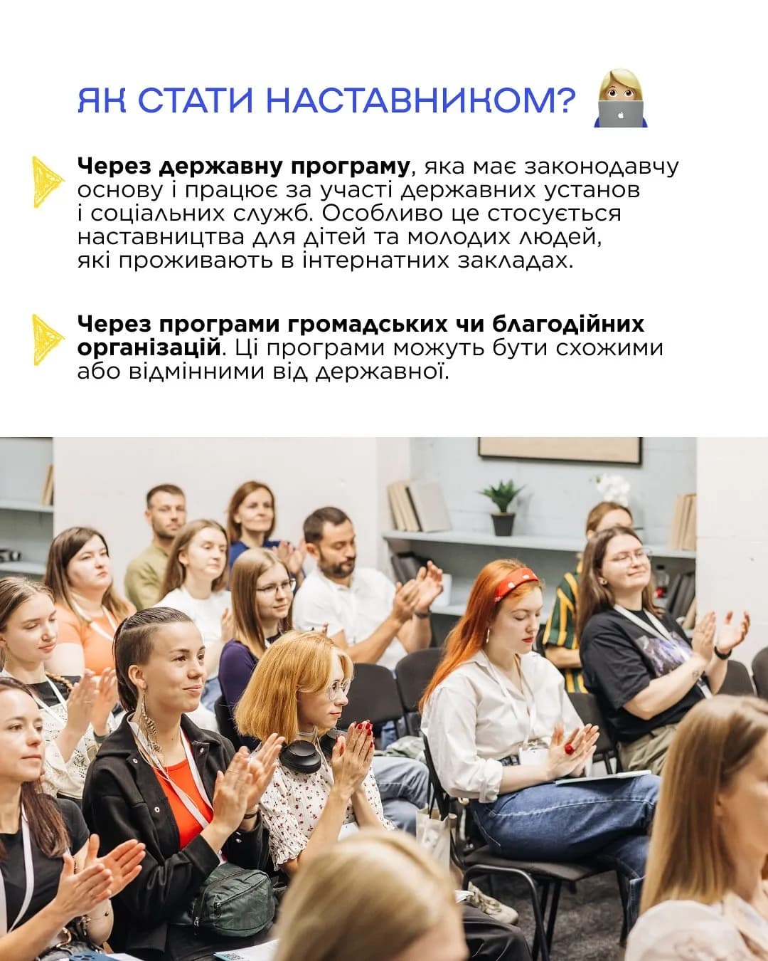 Зверху неа картинці написанй текст: ЯК СТАТИ НАСТАВНИКОМ?
Через державну програму, яка має законодавчу основу і працює за участі державних установ
і соціальних служб. Особливо це стосується наставництва для дітей та молодих людей, які проживають в інтернатних закладах.
Через програми громадських чи благодійних організацій. Ці програми можуть бути схожими
або відмінними від державної. Внизу на картинці зображена група людей, які сидять на стільцях та аплодують.