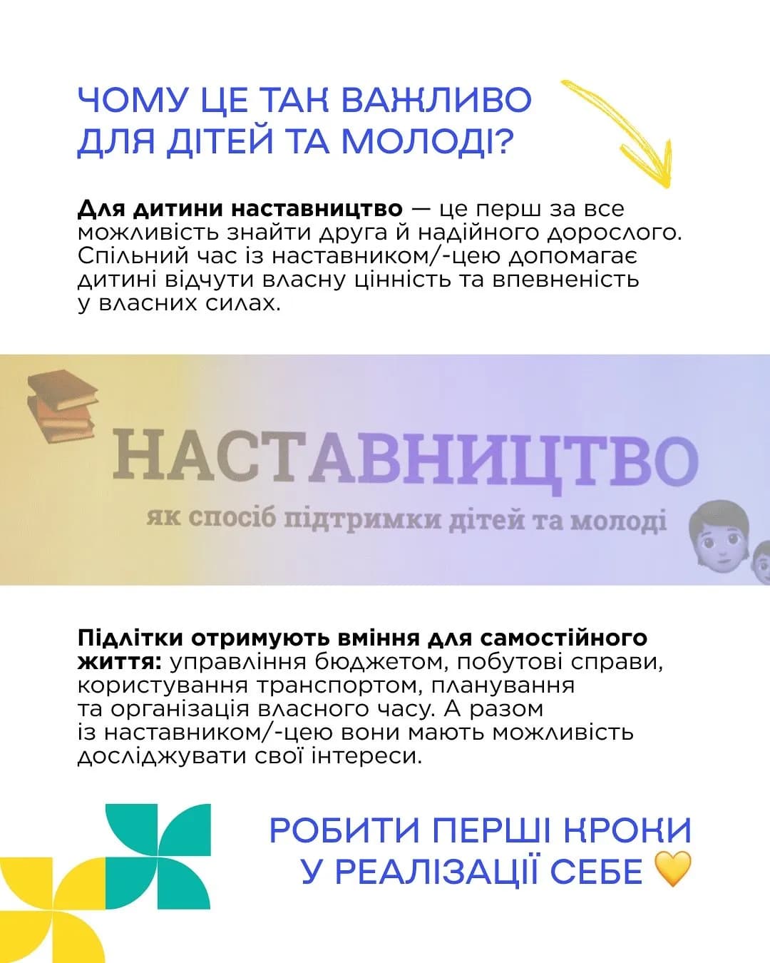 на картинці зображено різнокольорові іконки і написанй текст: ЧОМУ ЦЕ ТАК ВАЖЛИВО
ДЛЯ ДІТЕЙ ТА МОЛОДІ?
Для дитини наставництво — це перш за все можливість знайти друга й надійного дорослого.
Спільний час із наставником/-цею допомагає дитині відчути власну цінність та впевненість
у власних силах.
НАСТАВНИЦТВО як спосіб підтримки дітей та моподі І
Підлітки отримують вміння для самостійного життя: управління бюджетом, побутові справи,
користування транспортом, планування та організація власного часу. А разом із наставником/-цею вони мають можливість досліджувати свої інтереси.
РОБИТИ ПЕРШІ КРОКИ У РЕАЛІЗАЦІЇ СЕБЕ. По центру картинки написано великими літерами наставництво як спосіб підтримки дітей та молоді