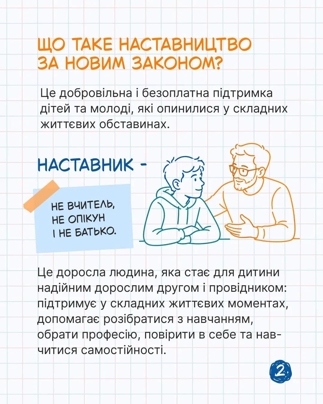 на фото зображено фон в клітинку, підлітка та дорослу людину і написано текст Що таке наставництво за новим законом. Це добровільна і безоплатна підтримка дітей та молоді, які опинилися у складних життєвих обставинах. НАСТАВНИК - НЕ ВЧИТЕЛЬ, НЕ ОПІКУН
І НЕ БАТЬКО. Це доросла людина, яка стає для дитини надійним дорослим другом і провідником: підтримує у складних життєвих моментах, допомагає розібратися з навчанням, обрати професію, повірити в себе та навчитися самостійності.
