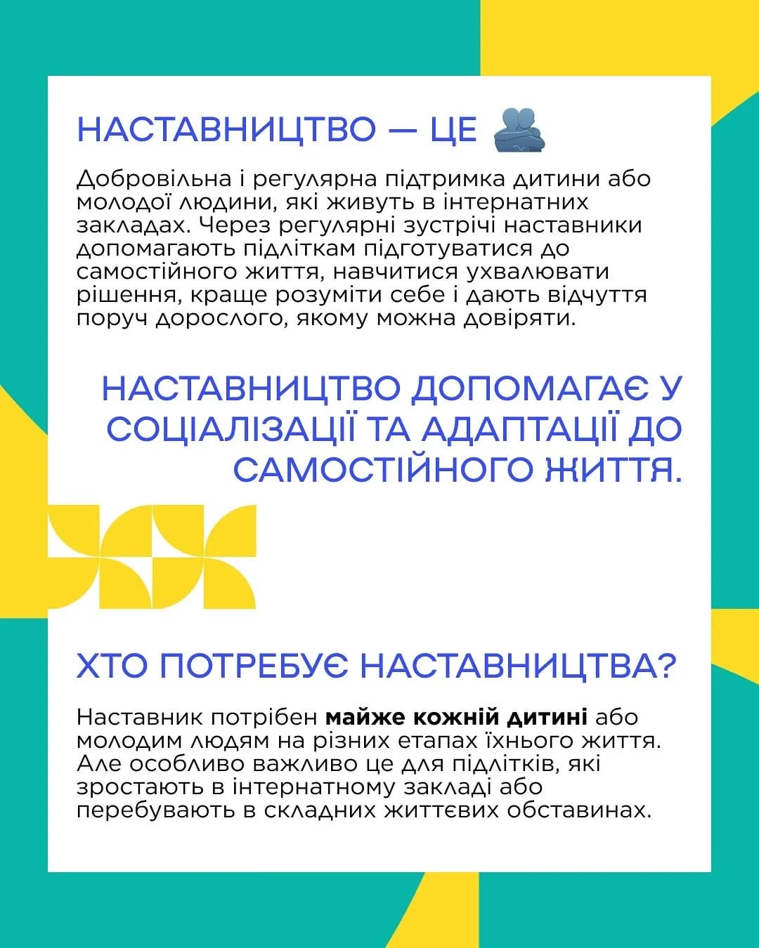 На картинці написано текст: Добровільна і регулярна підтримка дитини або
молодої людини, які живуть в інтернатних закладах. Через регулярні зустрічі наставники допомагають підліткам підготуватися до самостійного життя, навчитися ухвалювати
рішення, краще розуміти себе і дають відчуття поруч дорослого, якому можна довіряти. НАСТАВНИЦТВО ДОПОМАГАЄ У СОЦІАЛІЗАЦІЇ ТА АДАПТАЦІЇ ДО САМОСТІЙНОГО ЖИТТЯ.
ХТО ПОТРЕБУЄ НАСТАВНИЦТВА? Наставник потрібен майже кожній дитині або
молодим людям на різних етапах їхнього життя. Але особливо важливо це для підлітків, які
зростають в інтернатному закладі або перебувають в складних життєвих обставинах.
