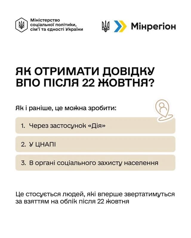 На картинці зображено логотипи: Міністерства соціальної політики, сім'ї та єдності України
Мінрегіон та написано текст:
Як отримати довідку впо після 22 жовтня?
Як і раніше, це можна зробити:
1. Через застосунок «Дія»
2. У ЦНАПІ
3. В органі соціального захисту населення
Це стосується людей, які вперше звертатимуться за взяттям на облік після 22 жовтня